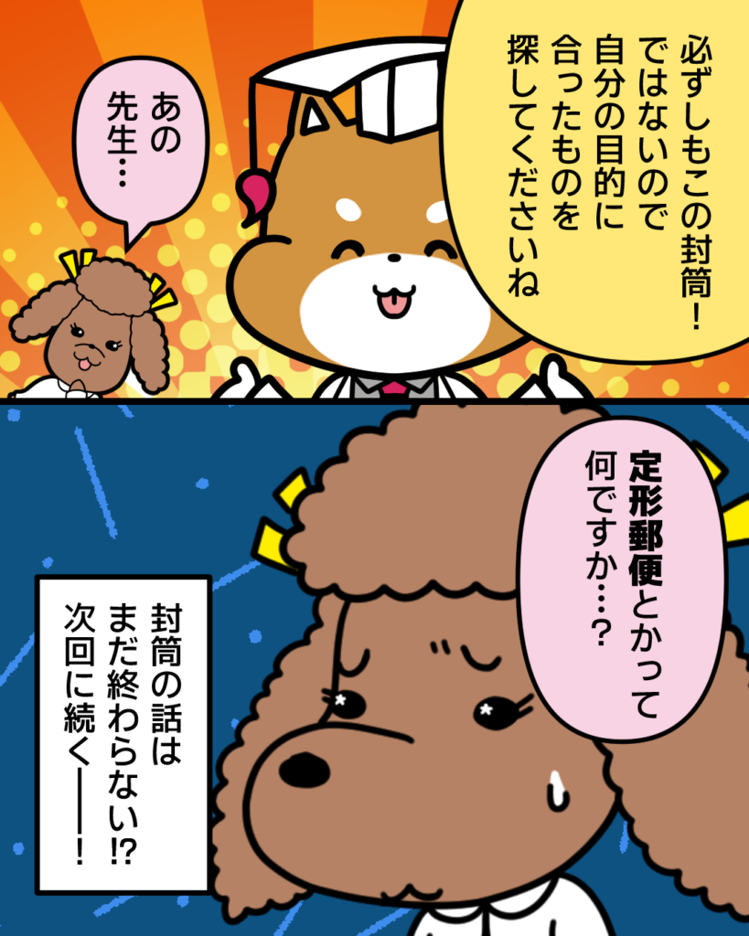 必ずしもこの封筒！ではないので自分の目的に合ったものを探してくださいね
あの先生・・・
定型郵便とかってなんですか・・・？
封筒の話はまだ終わらない！？
次回に続く！